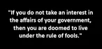 "If you do not take an interest in the affairs of your government, then you are doomed to live under the rule of fools."