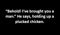 “Behold! I've brought you a man.” He says, holding up a plucked chicken.