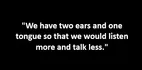 "We have two ears and one tongue so that we would listen more and talk less."