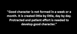"Good character is not formed in a week or a month. It is created little by little, day by day. Protracted and patient effort is needed to develop good character."